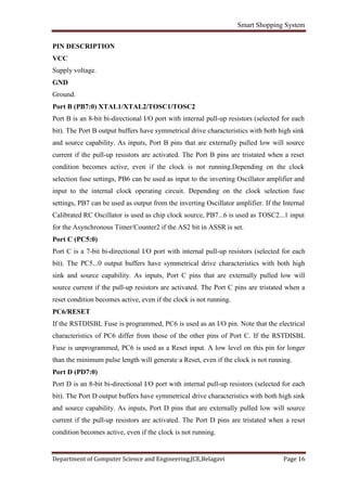 Smart Shopping System
Department of Computer Science and Engineering,JCE,Belagavi Page 16
PIN DESCRIPTION
VCC
Supply voltage.
GND
Ground.
Port B (PB7:0) XTAL1/XTAL2/TOSC1/TOSC2
Port B is an 8-bit bi-directional I/O port with internal pull-up resistors (selected for each
bit). The Port B output buffers have symmetrical drive characteristics with both high sink
and source capability. As inputs, Port B pins that are externally pulled low will source
current if the pull-up resistors are activated. The Port B pins are tristated when a reset
condition becomes active, even if the clock is not running.Depending on the clock
selection fuse settings, PB6 can be used as input to the inverting Oscillator amplifier and
input to the internal clock operating circuit. Depending on the clock selection fuse
settings, PB7 can be used as output from the inverting Oscillator amplifier. If the Internal
Calibrated RC Oscillator is used as chip clock source, PB7...6 is used as TOSC2...1 input
for the Asynchronous Timer/Counter2 if the AS2 bit in ASSR is set.
Port C (PC5:0)
Port C is a 7-bit bi-directional I/O port with internal pull-up resistors (selected for each
bit). The PC5...0 output buffers have symmetrical drive characteristics with both high
sink and source capability. As inputs, Port C pins that are externally pulled low will
source current if the pull-up resistors are activated. The Port C pins are tristated when a
reset condition becomes active, even if the clock is not running.
PC6/RESET
If the RSTDISBL Fuse is programmed, PC6 is used as an I/O pin. Note that the electrical
characteristics of PC6 differ from those of the other pins of Port C. If the RSTDISBL
Fuse is unprogrammed, PC6 is used as a Reset input. A low level on this pin for longer
than the minimum pulse length will generate a Reset, even if the clock is not running.
Port D (PD7:0)
Port D is an 8-bit bi-directional I/O port with internal pull-up resistors (selected for each
bit). The Port D output buffers have symmetrical drive characteristics with both high sink
and source capability. As inputs, Port D pins that are externally pulled low will source
current if the pull-up resistors are activated. The Port D pins are tristated when a reset
condition becomes active, even if the clock is not running.
 