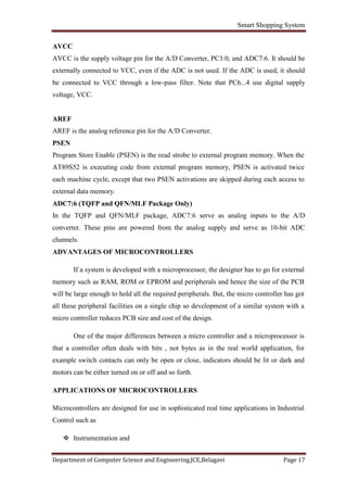 Smart Shopping System
Department of Computer Science and Engineering,JCE,Belagavi Page 17
AVCC
AVCC is the supply voltage pin for the A/D Converter, PC3:0, and ADC7:6. It should be
externally connected to VCC, even if the ADC is not used. If the ADC is used, it should
be connected to VCC through a low-pass filter. Note that PC6...4 use digital supply
voltage, VCC.
AREF
AREF is the analog reference pin for the A/D Converter.
PSEN
Program Store Enable (PSEN) is the read strobe to external program memory. When the
AT89S52 is executing code from external program memory, PSEN is activated twice
each machine cycle, except that two PSEN activations are skipped during each access to
external data memory.
ADC7:6 (TQFP and QFN/MLF Package Only)
In the TQFP and QFN/MLF package, ADC7:6 serve as analog inputs to the A/D
converter. These pins are powered from the analog supply and serve as 10-bit ADC
channels.
ADVANTAGES OF MICROCONTROLLERS
If a system is developed with a microprocessor, the designer has to go for external
memory such as RAM, ROM or EPROM and peripherals and hence the size of the PCB
will be large enough to hold all the required peripherals. But, the micro controller has got
all these peripheral facilities on a single chip so development of a similar system with a
micro controller reduces PCB size and cost of the design.
One of the major differences between a micro controller and a microprocessor is
that a controller often deals with bits , not bytes as in the real world application, for
example switch contacts can only be open or close, indicators should be lit or dark and
motors can be either turned on or off and so forth.
APPLICATIONS OF MICROCONTROLLERS
Microcontrollers are designed for use in sophisticated real time applications in Industrial
Control such as
 Instrumentation and
 