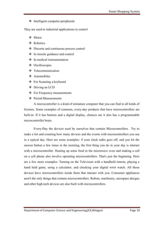 Smart Shopping System
Department of Computer Science and Engineering,JCE,Belagavi Page 18
 Intelligent computer peripherals
They are used in industrial applications to control
 Motor
 Robotics
 Discrete and continuous process control
 In missile guidance and control
 In medical instrumentation
 Oscilloscopes
 Telecommunication
 Automobiles
 For Scanning a keyboard
 Driving an LCD
 For Frequency measurements
 Period Measurements
A microcontroller is a kind of miniature computer that you can find in all kinds of
Gizmos. Some examples of common, every-day products that have microcontrollers are
built-in. If it has buttons and a digital display, chances are it also has a programmable
microcontroller brain.
Every-Day the devices used by ourselves that contain Microcontrollers. Try to
make a list and counting how many devices and the events with microcontrollers you use
in a typical day. Here are some examples: if your clock radio goes off, and you hit the
snooze button a few times in the morning, the first thing you do in your day is interact
with a microcontroller. Heating up some food in the microwave oven and making a call
on a cell phone also involve operating microcontrollers. That's just the beginning. Here
are a few more examples: Turning on the Television with a handheld remote, playing a
hand held game, using a calculator, and checking your digital wrist watch. All those
devices have microcontrollers inside them that interact with you. Consumer appliances
aren't the only things that contain microcontrollers. Robots, machinery, aerospace designs
and other high-tech devices are also built with microcontrollers.
 