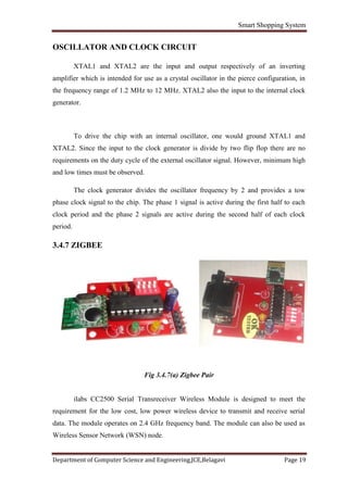 Smart Shopping System
Department of Computer Science and Engineering,JCE,Belagavi Page 19
OSCILLATOR AND CLOCK CIRCUIT
XTAL1 and XTAL2 are the input and output respectively of an inverting
amplifier which is intended for use as a crystal oscillator in the pierce configuration, in
the frequency range of 1.2 MHz to 12 MHz. XTAL2 also the input to the internal clock
generator.
To drive the chip with an internal oscillator, one would ground XTAL1 and
XTAL2. Since the input to the clock generator is divide by two flip flop there are no
requirements on the duty cycle of the external oscillator signal. However, minimum high
and low times must be observed.
The clock generator divides the oscillator frequency by 2 and provides a tow
phase clock signal to the chip. The phase 1 signal is active during the first half to each
clock period and the phase 2 signals are active during the second half of each clock
period.
3.4.7 ZIGBEE
Fig 3.4.7(a) Zigbee Pair
ilabs CC2500 Serial Transreceiver Wireless Module is designed to meet the
requirement for the low cost, low power wireless device to transmit and receive serial
data. The module operates on 2.4 GHz frequency band. The module can also be used as
Wireless Sensor Network (WSN) node.
 
