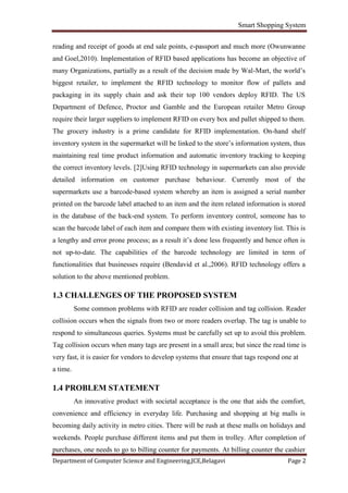 Smart Shopping System
Department of Computer Science and Engineering,JCE,Belagavi Page 2
reading and receipt of goods at end sale points, e-passport and much more (Owunwanne
and Goel,2010). Implementation of RFID based applications has become an objective of
many Organizations, partially as a result of the decision made by Wal-Mart, the world’s
biggest retailer, to implement the RFID technology to monitor flow of pallets and
packaging in its supply chain and ask their top 100 vendors deploy RFID. The US
Department of Defence, Proctor and Gamble and the European retailer Metro Group
require their larger suppliers to implement RFID on every box and pallet shipped to them.
The grocery industry is a prime candidate for RFID implementation. On-hand shelf
inventory system in the supermarket will be linked to the store’s information system, thus
maintaining real time product information and automatic inventory tracking to keeping
the correct inventory levels. [2]Using RFID technology in supermarkets can also provide
detailed information on customer purchase behaviour. Currently most of the
supermarkets use a barcode-based system whereby an item is assigned a serial number
printed on the barcode label attached to an item and the item related information is stored
in the database of the back-end system. To perform inventory control, someone has to
scan the barcode label of each item and compare them with existing inventory list. This is
a lengthy and error prone process; as a result it’s done less frequently and hence often is
not up-to-date. The capabilities of the barcode technology are limited in term of
functionalities that businesses require (Bendavid et al.,2006). RFID technology offers a
solution to the above mentioned problem.
1.3 CHALLENGES OF THE PROPOSED SYSTEM
Some common problems with RFID are reader collision and tag collision. Reader
collision occurs when the signals from two or more readers overlap. The tag is unable to
respond to simultaneous queries. Systems must be carefully set up to avoid this problem.
Tag collision occurs when many tags are present in a small area; but since the read time is
very fast, it is easier for vendors to develop systems that ensure that tags respond one at
a time.
1.4 PROBLEM STATEMENT
An innovative product with societal acceptance is the one that aids the comfort,
convenience and efficiency in everyday life. Purchasing and shopping at big malls is
becoming daily activity in metro cities. There will be rush at these malls on holidays and
weekends. People purchase different items and put them in trolley. After completion of
purchases, one needs to go to billing counter for payments. At billing counter the cashier
 