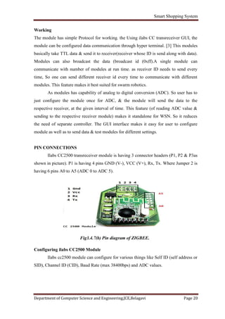 Smart Shopping System
Department of Computer Science and Engineering,JCE,Belagavi Page 20
Working
The module has simple Protocol for working. the Using ilabs CC transreceiver GUI, the
module can be configured data communication through hyper terminal. [3] This modules
basically take TTL data & send it to receiver(receiver whose ID is send along with data).
Modules can also broadcast the data (broadcast id (0xff).A single module can
communicate with number of modules at run time. as receiver ID needs to send every
time, So one can send different receiver id every time to communicate with different
modules. This feature makes it best suited for swarm robotics.
As modules has capability of analog to digital conversion (ADC). So user has to
just configure the module once for ADC, & the module will send the data to the
respective receiver, at the given interval of time. This feature (of reading ADC value &
sending to the respective receiver module) makes it standalone for WSN. So it reduces
the need of separate controller. The GUI interface makes it easy for user to configure
module as well as to send data & test modules for different settings.
PIN CONNECTIONS
Ilabs CC2500 transreceiver module is having 3 connector headers (P1, P2 & P3as
shown in picture). P1 is having 4 pins GND (V-), VCC (V+), Rx, Tx. Where Jumper 2 is
having 6 pins A0 to A5 (ADC 0 to ADC 5).
Fig3.4.7(b) Pin diagram of ZIGBEE.
Configuring ilabs CC2500 Module
Ilabs cc2500 module can configure for various things like Self ID (self address or
SID), Channel ID (CID), Baud Rate (max 38400bps) and ADC values.
 