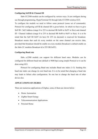 Smart Shopping System
Department of Computer Science and Engineering,JCE,Belagavi Page 21
Configuring Self ID & Channel ID
Ilabs CC2500 module can be configured by various ways. It can configure during
use through programming, HyperTerminal Or through ilabs CC2500 wireless GUI.
To configure the module we need to follow some protocol (some set of commands).
Protocol for configuring self ID & channel ID is given below. In which we have to give
Self ID / Self Address (range 0 to 255 in decimal 0R 0x00 to 0xFF in Hex) and channel
ID / Channel Address (range 0 to 255 in decimal 0R 0x00 to 0xFF in Hex). It is to be
noted that the Self ID 0xFF (in hex) Or 255 (in decimal) is reserved for broadcast.
Broadcast means that each & every module on the same channel can receive data,
provided that broadcast should be enable on every module (broadcast is default enable on
the ilabs CC modules Broadcast id is 255 OR 0xFF).
Configuring Baud rate
Ilabs cc2500 module can support for different baud rates. Modules can be
configured for different baud rate (default is 9600 bps) using simple Protocol or it can be
done using GUI.
Protocol for configuring Baud rate includes Baud rate index (1-3). Sending this
baud rate index can change its own baud rate. It is to be noted that changing a baud rate
may leads to failure after configuration. So one has to change the baud rate of other
device also.
APPLICATIONS OF ZIGBEE
There are numerous applications of Zigbee, some of them are shown below
 Home Automation
 ZigBee Smart Energy
 Telecommunication Applications
 Personal Home
 