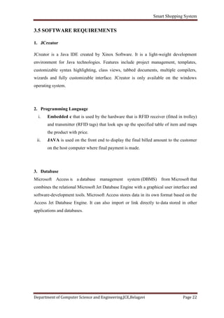 Smart Shopping System
Department of Computer Science and Engineering,JCE,Belagavi Page 22
3.5 SOFTWARE REQUIREMENTS
1. JCreator
JCreator is a Java IDE created by Xinox Software. It is a light-weight development
environment for Java technologies. Features include project management, templates,
customizable syntax highlighting, class views, tabbed documents, multiple compilers,
wizards and fully customizable interface. JCreator is only available on the windows
operating system.
2. Programming Language
i. Embedded c that is used by the hardware that is RFID receiver (fitted in trolley)
and transmitter (RFID tags) that look ups up the specified table of item and maps
the product with price.
ii. JAVA is used on the front end to display the final billed amount to the customer
on the host computer where final payment is made.
3. Database
Microsoft Access is a database management system (DBMS) from Microsoft that
combines the relational Microsoft Jet Database Engine with a graphical user interface and
software-development tools. Microsoft Access stores data in its own format based on the
Access Jet Database Engine. It can also import or link directly to data stored in other
applications and databases.
 