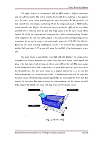 Smart Shopping System
Department of Computer Science and Engineering,JCE,Belagavi Page 24
The model features a cart equipped with an RFID reader, a ZigBee transceiver
and an LCD display[5]. The cart is initially deactivated. Upon entering in the specific
area, the store’s main reader would trigger the respective passive RFID tag on the cart
that entered, thus activating it, and turning ON all the components such as RFID reader,
micro controller and ZigBee The reader on the cart sends the tagID of the item being
dropped into or removed from the cart and price against it to the main reader which
updates the bill for the respective cart. It scans products when customer picks up from the
shelf and puts in the cart. The cartID, tagID of the item and the corresponding price is
transmitted by the cart’s reader to the main reader using the IEEE 802.15.4 (ZigBee
Protocol). This smart shopping cart keeps an account of the bill made by keeping running
total of their purchases. LCD screen will show the total bill of the items present in the
cart.
The main reader is consistently connected with the database via server and is
equipped with ZigBee transceiver to receive from the cart’s reader cartID, tagID and
price of the data item which is being put into or removed from the cart. This main reader
is also in communication with reader on the exit door which detects a particular cart at
the checkout time. This exit door reader has a ZigBee transceiver so as to send the
information of detected cart to the main reader . It also communicates with the server via
the main reader, which is being constantly updated by the main reader for every cart that
entered the store area. The server is connected to the database. All the changes intended
to be made in the database are made with help of the server via main reader
Fig (A) Smart Trolley
 