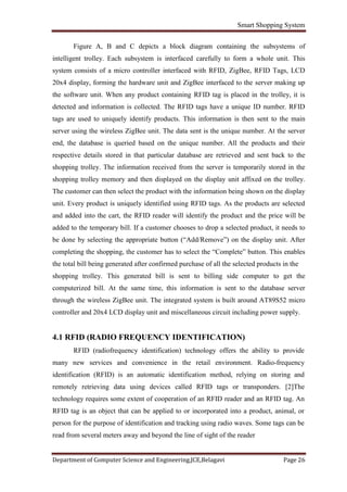 Smart Shopping System
Department of Computer Science and Engineering,JCE,Belagavi Page 26
Figure A, B and C depicts a block diagram containing the subsystems of
intelligent trolley. Each subsystem is interfaced carefully to form a whole unit. This
system consists of a micro controller interfaced with RFID, ZigBee, RFID Tags, LCD
20x4 display, forming the hardware unit and ZigBee interfaced to the server making up
the software unit. When any product containing RFID tag is placed in the trolley, it is
detected and information is collected. The RFID tags have a unique ID number. RFID
tags are used to uniquely identify products. This information is then sent to the main
server using the wireless ZigBee unit. The data sent is the unique number. At the server
end, the database is queried based on the unique number. All the products and their
respective details stored in that particular database are retrieved and sent back to the
shopping trolley. The information received from the server is temporarily stored in the
shopping trolley memory and then displayed on the display unit affixed on the trolley.
The customer can then select the product with the information being shown on the display
unit. Every product is uniquely identified using RFID tags. As the products are selected
and added into the cart, the RFID reader will identify the product and the price will be
added to the temporary bill. If a customer chooses to drop a selected product, it needs to
be done by selecting the appropriate button (“Add/Remove”) on the display unit. After
completing the shopping, the customer has to select the “Complete” button. This enables
the total bill being generated after confirmed purchase of all the selected products in the
shopping trolley. This generated bill is sent to billing side computer to get the
computerized bill. At the same time, this information is sent to the database server
through the wireless ZigBee unit. The integrated system is built around AT89S52 micro
controller and 20x4 LCD display unit and miscellaneous circuit including power supply.
4.1 RFID (RADIO FREQUENCY IDENTIFICATION)
RFID (radiofrequency identification) technology offers the ability to provide
many new services and convenience in the retail environment. Radio-frequency
identification (RFID) is an automatic identification method, relying on storing and
remotely retrieving data using devices called RFID tags or transponders. [2]The
technology requires some extent of cooperation of an RFID reader and an RFID tag. An
RFID tag is an object that can be applied to or incorporated into a product, animal, or
person for the purpose of identification and tracking using radio waves. Some tags can be
read from several meters away and beyond the line of sight of the reader
 