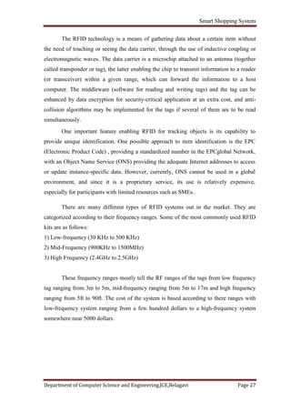 Smart Shopping System
Department of Computer Science and Engineering,JCE,Belagavi Page 27
The RFID technology is a means of gathering data about a certain item without
the need of touching or seeing the data carrier, through the use of inductive coupling or
electromagnetic waves. The data carrier is a microchip attached to an antenna (together
called transponder or tag), the latter enabling the chip to transmit information to a reader
(or transceiver) within a given range, which can forward the information to a host
computer. The middleware (software for reading and writing tags) and the tag can be
enhanced by data encryption for security-critical application at an extra cost, and anti-
collision algorithms may be implemented for the tags if several of them are to be read
simultaneously.
One important feature enabling RFID for tracking objects is its capability to
provide unique identification. One possible approach to item identification is the EPC
(Electronic Product Code) , providing a standardized number in the EPCglobal Network,
with an Object Name Service (ONS) providing the adequate Internet addresses to access
or update instance-specific data. However, currently, ONS cannot be used in a global
environment, and since it is a proprietary service, its use is relatively expensive,
especially for participants with limited resources such as SMEs..
There are many different types of RFID systems out in the market. They are
categorized according to their frequency ranges. Some of the most commonly used RFID
kits are as follows:
1) Low-frequency (30 KHz to 500 KHz)
2) Mid-Frequency (900KHz to 1500MHz)
3) High Frequency (2.4GHz to 2.5GHz)
These frequency ranges mostly tell the RF ranges of the tags from low frequency
tag ranging from 3m to 5m, mid-frequency ranging from 5m to 17m and high frequency
ranging from 5ft to 90ft. The cost of the system is based according to there ranges with
low-frequency system ranging from a few hundred dollars to a high-frequency system
somewhere near 5000 dollars.
 