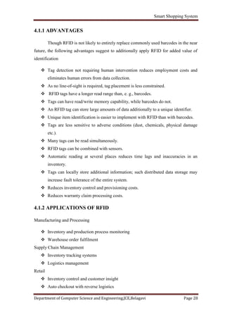 Smart Shopping System
Department of Computer Science and Engineering,JCE,Belagavi Page 28
4.1.1 ADVANTAGES
Though RFID is not likely to entirely replace commonly used barcodes in the near
future, the following advantages suggest to additionally apply RFID for added value of
identification
 Tag detection not requiring human intervention reduces employment costs and
eliminates human errors from data collection.
 As no line-of-sight is required, tag placement is less constrained.
 RFID tags have a longer read range than, e. g., barcodes.
 Tags can have read/write memory capability, while barcodes do not.
 An RFID tag can store large amounts of data additionally to a unique identifier.
 Unique item identification is easier to implement with RFID than with barcodes.
 Tags are less sensitive to adverse conditions (dust, chemicals, physical damage
etc.).
 Many tags can be read simultaneously.
 RFID tags can be combined with sensors.
 Automatic reading at several places reduces time lags and inaccuracies in an
inventory.
 Tags can locally store additional information; such distributed data storage may
increase fault tolerance of the entire system.
 Reduces inventory control and provisioning costs.
 Reduces warranty claim processing costs.
4.1.2 APPLICATIONS OF RFID
Manufacturing and Processing
 Inventory and production process monitoring
 Warehouse order fulfilment
Supply Chain Management
 Inventory tracking systems
 Logistics management
Retail
 Inventory control and customer insight
 Auto checkout with reverse logistics
 