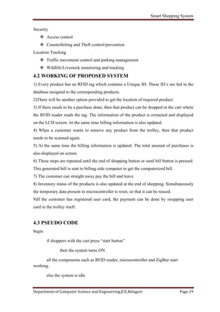 Smart Shopping System
Department of Computer Science and Engineering,JCE,Belagavi Page 29
Security
 Access control
 Counterfeiting and Theft control/prevention
Location Tracking
 Traffic movement control and parking management
 Wildlife/Livestock monitoring and tracking
4.2 WORKING OF PROPOSED SYSTEM
1) Every product has an RFID tag which contains a Unique ID. These ID’s are fed in the
database assigned to the corresponding products.
2)There will be another option provided to get the location of required product.
3) If there needs to be a purchase done, then that product can be dropped in the cart where
the RFID reader reads the tag. The information of the product is extracted and displayed
on the LCD screen. At the same time billing information is also updated.
4) When a customer wants to remove any product from the trolley, then that product
needs to be scanned again.
5) At the same time the billing information is updated. The total amount of purchases is
also displayed on screen.
6) These steps are repeated until the end of shopping button or send bill button is pressed.
This generated bill is sent to billing side computer to get the computerized bill.
7) The customer can straight away pay the bill and leave.
8) Inventory status of the products is also updated at the end of shopping. Simultaneously
the temporary data present in microcontroller is reset, so that it can be reused.
9)If the customer has registered user card, the payment can be done by swapping user
card in the trolley itself.
4.3 PSEUDO CODE
begin
if shoppers with the cart press “start button”
then the system turns ON
all the components such as RFID reader, microcontroller and ZigBee start
working.
else the system is idle
 