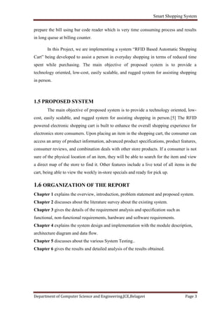 Smart Shopping System
Department of Computer Science and Engineering,JCE,Belagavi Page 3
prepare the bill using bar code reader which is very time consuming process and results
in long queue at billing counter.
In this Project, we are implementing a system “RFID Based Automatic Shopping
Cart” being developed to assist a person in everyday shopping in terms of reduced time
spent while purchasing. The main objective of proposed system is to provide a
technology oriented, low-cost, easily scalable, and rugged system for assisting shopping
in person.
1.5 PROPOSED SYSTEM
The main objective of proposed system is to provide a technology oriented, low-
cost, easily scalable, and rugged system for assisting shopping in person.[5] The RFID
powered electronic shopping cart is built to enhance the overall shopping experience for
electronics store consumers. Upon placing an item in the shopping cart, the consumer can
access an array of product information, advanced product specifications, product features,
consumer reviews, and combination deals with other store products. If a consumer is not
sure of the physical location of an item, they will be able to search for the item and view
a direct map of the store to find it. Other features include a live total of all items in the
cart, being able to view the weekly in-store specials and ready for pick up.
1.6 ORGANIZATION OF THE REPORT
Chapter 1 explains the overview, introduction, problem statement and proposed system.
Chapter 2 discusses about the literature survey about the existing system.
Chapter 3 gives the details of the requirement analysis and specification such as
functional, non-functional requirements, hardware and software requirements.
Chapter 4 explains the system design and implementation with the module description,
architecture diagram and data flow.
Chapter 5 discusses about the various System Testing..
Chapter 6 gives the results and detailed analysis of the results obtained.
 