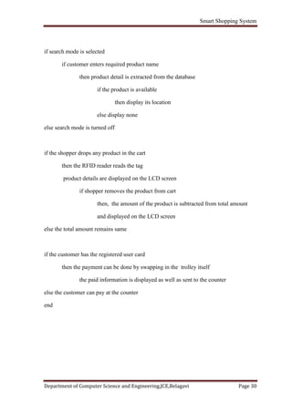 Smart Shopping System
Department of Computer Science and Engineering,JCE,Belagavi Page 30
if search mode is selected
if customer enters required product name
then product detail is extracted from the database
if the product is available
then display its location
else display none
else search mode is turned off
if the shopper drops any product in the cart
then the RFID reader reads the tag
product details are displayed on the LCD screen
if shopper removes the product from cart
then, the amount of the product is subtracted from total amount
and displayed on the LCD screen
else the total amount remains same
if the customer has the registered user card
then the payment can be done by swapping in the trolley itself
the paid information is displayed as well as sent to the counter
else the customer can pay at the counter
end
 