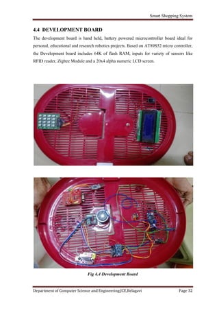 Smart Shopping System
Department of Computer Science and Engineering,JCE,Belagavi Page 32
4.4 DEVELOPMENT BOARD
The development board is hand held, battery powered microcontroller board ideal for
personal, educational and research robotics projects. Based on AT89S52 micro controller,
the Development board includes 64K of flash RAM, inputs for variety of sensors like
RFID reader, Zigbee Module and a 20x4 alpha numeric LCD screen.
Fig 4.4 Development Board
 