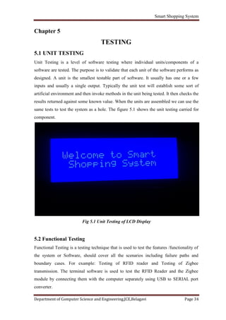 Smart Shopping System
Department of Computer Science and Engineering,JCE,Belagavi Page 34
Chapter 5
TESTING
5.1 UNIT TESTING
Unit Testing is a level of software testing where individual units/components of a
software are tested. The purpose is to validate that each unit of the software performs as
designed. A unit is the smallest testable part of software. It usually has one or a few
inputs and usually a single output. Typically the unit test will establish some sort of
artificial environment and then invoke methods in the unit being tested. It then checks the
results returned against some known value. When the units are assembled we can use the
same tests to test the system as a hole. The figure 5.1 shows the unit testing carried for
component.
Fig 5.1 Unit Testing of LCD Display
5.2 Functional Testing
Functional Testing is a testing technique that is used to test the features /functionality of
the system or Software, should cover all the scenarios including failure paths and
boundary cases. For example: Testing of RFID reader and Testing of Zigbee
transmission. The terminal software is used to test the RFID Reader and the Zigbee
module by connecting them with the computer separately using USB to SERIAL port
converter.
 