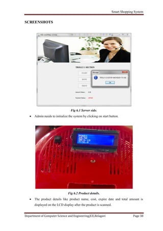 Smart Shopping System
Department of Computer Science and Engineering,JCE,Belagavi Page 38
SCREENSHOTS
Fig 6.1 Server side.
 Admin needs to initialize the system by clicking on start button.
Fig 6.2 Product details.
 The product details like product name, cost, expire date and total amount is
displayed on the LCD display after the product is scanned.
 