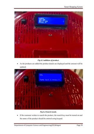 Smart Shopping System
Department of Computer Science and Engineering,JCE,Belagavi Page 39
Fig 6.3 addition of product.
 As the products are added the product details are displayed and the amount will be
updated.
Fig 6.4 Search mode.
 If the customer wishes to search the product, the search key must be turned on and
the name of the product should be entered using keypad.
 