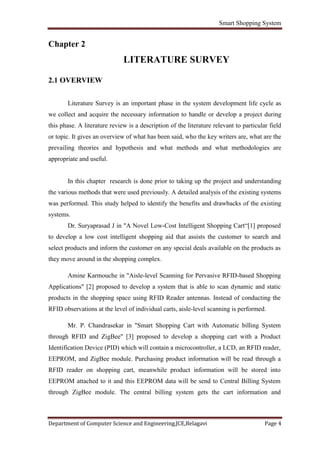 Smart Shopping System
Department of Computer Science and Engineering,JCE,Belagavi Page 4
Chapter 2
LITERATURE SURVEY
2.1 OVERVIEW
Literature Survey is an important phase in the system development life cycle as
we collect and acquire the necessary information to handle or develop a project during
this phase. A literature review is a description of the literature relevant to particular field
or topic. It gives an overview of what has been said, who the key writers are, what are the
prevailing theories and hypothesis and what methods and what methodologies are
appropriate and useful.
In this chapter research is done prior to taking up the project and understanding
the various methods that were used previously. A detailed analysis of the existing systems
was performed. This study helped to identify the benefits and drawbacks of the existing
systems.
Dr. Suryaprasad J in "A Novel Low-Cost Intelligent Shopping Cart“[1] proposed
to develop a low cost intelligent shopping aid that assists the customer to search and
select products and inform the customer on any special deals available on the products as
they move around in the shopping complex.
Amine Karmouche in "Aisle-level Scanning for Pervasive RFID-based Shopping
Applications" [2] proposed to develop a system that is able to scan dynamic and static
products in the shopping space using RFID Reader antennas. Instead of conducting the
RFID observations at the level of individual carts, aisle-level scanning is performed.
Mr. P. Chandrasekar in "Smart Shopping Cart with Automatic billing System
through RFID and ZigBee" [3] proposed to develop a shopping cart with a Product
Identification Device (PID) which will contain a microcontroller, a LCD, an RFID reader,
EEPROM, and ZigBee module. Purchasing product information will be read through a
RFID reader on shopping cart, meanwhile product information will be stored into
EEPROM attached to it and this EEPROM data will be send to Central Billing System
through ZigBee module. The central billing system gets the cart information and
 
