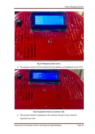 Smart Shopping System
Department of Computer Science and Engineering,JCE,Belagavi Page 40
Fig 6.5 Response from server.
 The product location will be fetched from the database and displayed on the LCD.
Fig 6.6 payment status at customer side.
 The payment details is displayed as the customer chooses to pay using the
registered user card.
 