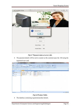 Smart Shopping System
Department of Computer Science and Engineering,JCE,Belagavi Page 41
Fig 6.7 Payment status at server side.
 The payment details will be sent to counter as the customer pays the bill using the
registered user card.
Fig 6.8 Product Table.
 The database containing registered product details.
 