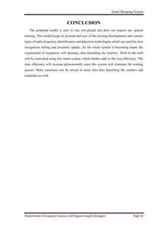 Smart Shopping System
Department of Computer Science and Engineering,JCE,Belagavi Page 43
CONCLUSION
The proposed model is easy to use, low-priced and does not require any special
training. This model keeps an account and uses of the existing developments and various
types of radio frequency identification and detection technologies which are used for item
recognition, billing and inventory update. As the whole system is becoming smart, the
requirement of manpower will decrease, thus benefiting the retailers. Theft in the mall
will be controlled using this smart system, which further adds to the cost efficiency. The
time efficiency will increase phenomenally since this system will eliminate the waiting
queues. More customers can be served in same time thus benefiting the retailers and
customers as well.
 