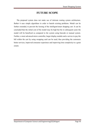 Smart Shopping System
Department of Computer Science and Engineering,JCE,Belagavi Page 44
FUTURE SCOPE
The proposed system does not make use of intricate routing system architecture.
Rather it uses simple algorithms in order to banish existing problems. Model can be
further extended, to prevent the loosing of the intelligent/smart shopping cart. It can be
concluded that the initial cost of the model may be high but the in subsequent years the
model will be beneficial as compared to the system using barcode or manual system.
Further, a more advanced micro controller, larger display module and a service to pay the
bill within the cart by using swapping card can be used, thus providing the customers
better services, improved consumer experience and improving time complexity to a great
extent.
 