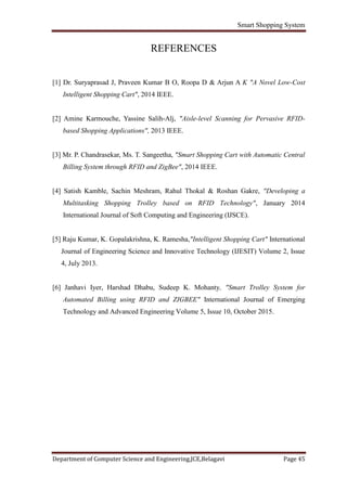 Smart Shopping System
Department of Computer Science and Engineering,JCE,Belagavi Page 45
REFERENCES
[1] Dr. Suryaprasad J, Praveen Kumar B O, Roopa D & Arjun A K "A Novel Low-Cost
......Intelligent Shopping Cart", 2014 IEEE.
[2] Amine Karmouche, Yassine Salih-Alj, "Aisle-level Scanning for Pervasive RFID-
......based Shopping Applications", 2013 IEEE.
[3] Mr. P. Chandrasekar, Ms. T. Sangeetha, "Smart Shopping Cart with Automatic Central
......Billing System through RFID and ZigBee", 2014 IEEE.
[4] Satish Kamble, Sachin Meshram, Rahul Thokal & Roshan Gakre, "Developing a
......Multitasking Shopping Trolley based on RFID Technology", January 2014
......International Journal of Soft Computing and Engineering (IJSCE).
[5] Raju Kumar, K. Gopalakrishna, K. Ramesha,"Intelligent Shopping Cart" International
.....Journal of Engineering Science and Innovative Technology (IJESIT) Volume 2, Issue
.....4, July 2013.
[6] Janhavi Iyer, Harshad Dhabu, Sudeep K. Mohanty, "Smart Trolley System for
......Automated Billing using RFID and ZIGBEE" International Journal of Emerging
......Technology and Advanced Engineering Volume 5, Issue 10, October 2015.
 