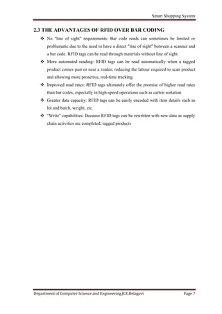Smart Shopping System
Department of Computer Science and Engineering,JCE,Belagavi Page 7
2.3 THE ADVANTAGES OF RFID OVER BAR CODING
 No "line of sight" requirements: Bar code reads can sometimes be limited or
problematic due to the need to have a direct "line of sight" between a scanner and
a bar code. RFID tags can be read through materials without line of sight.
 More automated reading: RFID tags can be read automatically when a tagged
product comes past or near a reader, reducing the labour required to scan product
and allowing more proactive, real-time tracking.
 Improved read rates: RFID tags ultimately offer the promise of higher read rates
than bar codes, especially in high-speed operations such as carton sortation.
 Greater data capacity: RFID tags can be easily encoded with item details such as
lot and batch, weight, etc.
 "Write" capabilities: Because RFID tags can be rewritten with new data as supply
chain activities are completed, tagged products
 