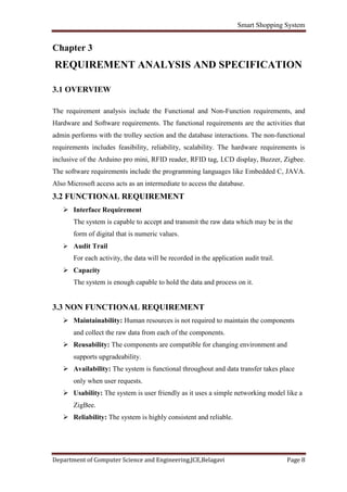 Smart Shopping System
Department of Computer Science and Engineering,JCE,Belagavi Page 8
Chapter 3
REQUIREMENT ANALYSIS AND SPECIFICATION
3.1 OVERVIEW
The requirement analysis include the Functional and Non-Function requirements, and
Hardware and Software requirements. The functional requirements are the activities that
admin performs with the trolley section and the database interactions. The non-functional
requirements includes feasibility, reliability, scalability. The hardware requirements is
inclusive of the Arduino pro mini, RFID reader, RFID tag, LCD display, Buzzer, Zigbee.
The software requirements include the programming languages like Embedded C, JAVA.
Also Microsoft access acts as an intermediate to access the database.
3.2 FUNCTIONAL REQUIREMENT
 Interface Requirement
The system is capable to accept and transmit the raw data which may be in the
form of digital that is numeric values.
 Audit Trail
For each activity, the data will be recorded in the application audit trail.
 Capacity
The system is enough capable to hold the data and process on it.
3.3 NON FUNCTIONAL REQUIREMENT
 Maintainability: Human resources is not required to maintain the components
and collect the raw data from each of the components.
 Reusability: The components are compatible for changing environment and
supports upgradeability.
 Availability: The system is functional throughout and data transfer takes place
only when user requests.
 Usability: The system is user friendly as it uses a simple networking model like a
ZigBee.
 Reliability: The system is highly consistent and reliable.
 