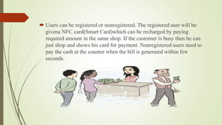  Users can be registered or nonregistered. The registered user will be
givena NFC card(Smart Card)which can be recharged by paying
required amount in the same shop. If the customer is busy then he can
just shop and shows his card for payment. Nonregistered users need to
pay the cash at the counter when the bill is generated within few
seconds.
 