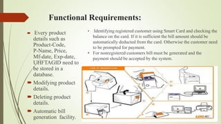 Functional Requirements:
 Every product
details such as
Product-Code,
P-Name, Price,
Mf-date, Exp-date,
UHFTAGID need to
be stored in a
database.
 Modifying product
details.
 Deleting product
details.
 Automatic bill
generation facility.
• Identifying registered customer using Smart Card and checking the
balance on the card. If it is sufficient the bill amount should be
automatically deducted from the card. Otherwise the customer need
to be prompted for payment.
• For nonregistered customers bill must be generated and the
payment should be accepted by the system.
 