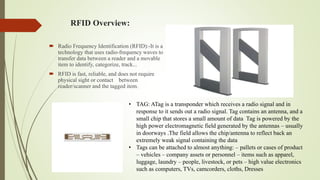 RFID Overview:
 Radio Frequency Identification (RFID):-It is a
technology that uses radio-frequency waves to
transfer data between a reader and a movable
item to identify, categorize, track...
 RFID is fast, reliable, and does not require
physical sight or contact between
reader/scanner and the tagged item.
• TAG: ATag is a transponder which receives a radio signal and in
response to it sends out a radio signal. Tag contains an antenna, and a
small chip that stores a small amount of data Tag is powered by the
high power electromagnetic field generated by the antennas – usually
in doorways .The field allows the chip/antenna to reflect back an
extremely weak signal containing the data
• Tags can be attached to almost anything: – pallets or cases of product
– vehicles – company assets or personnel – items such as apparel,
luggage, laundry – people, livestock, or pets – high value electronics
such as computers, TVs, camcorders, cloths, Dresses
 