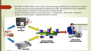 • READER:-An RFID reader is a device that is used to interrogate an RFID tag. The reader has an antenna
that emits radio waves; the tag responds by sending back its data. The reader has two basic components –
A scanning antenna ,A transceiver with a decoder to interpret the data
• Readers (interrogators) can be at a fixed point such as – Entrance/exit – Point of sale – Warehouse
• Readers can also be mobile -- tethered, hand-held, or wireless
 