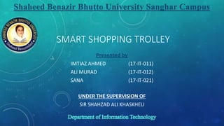SMART SHOPPING TROLLEY
Presented by
IMTIAZ AHMED (17-IT-011)
ALI MURAD (17-IT-012)
SANA (17-IT-021)
UNDER THE SUPERVISION OF
SIR SHAHZAD ALI KHASKHELI
Shaheed Benazir Bhutto University Sanghar Campus
 