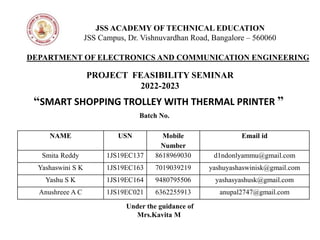PROJECT FEASIBILITY SEMINAR
2022-2023
JSS ACADEMY OF TECHNICAL EDUCATION
JSS Campus, Dr. Vishnuvardhan Road, Bangalore – 560060
DEPARTMENT OF ELECTRONICS AND COMMUNICATION ENGINEERING
“SMART SHOPPING TROLLEY WITH THERMAL PRINTER ”
Under the guidance of
Mrs.Kavita M
Batch No.
NAME USN Mobile
Number
Email id
Smita Reddy 1JS19EC137 8618969030 d1ndonlyammu@gmail.com
Yashaswini S K 1JS19EC163 7019039219 yashuyashaswinisk@gmail.com
Yashu S K 1JS19EC164 9480795506 yashasyashusk@gmail.com
Anushreee A C 1JS19EC021 6362255913 anupal2747@gmail.com
 