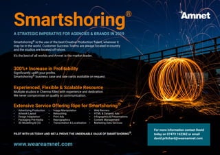 Smartshoring®
A STRATEGIC IMPERATIVE FOR AGENCIES & BRANDS IN 2019
Smartshoring® is the use of the best Creative Production Talent, wherever it
may be in the world. Customer Success Teams are always located in-country
and the studios are located off-shore.
It’s the best of all worlds and Amnet is the market leader.
300%+ Increase in Profitability
Significantly uplift your profits.
Smartshoring® business case and rate cards available on request.
Experienced, Flexible & Scalable Resource
Multiple studios in Chennai filled with experience and dedication.
We never compromise on quality or communication.
Extensive Service Offering Ripe for Smartshoring®
•	 Advertising Production
•	 Artwork Layout
•	 Design Adaptation
•	 Packaging Pre-media
•	 3D Modelling & CGI
•	 Image Manipulation
•	 Retouching
•	 Print Ads
•	 Reprographics
•	 Transcreation & Localisation
•	 Web Banners
•	 HTML & Dynamic Ads
•	 Infographics & Presentations
•	 Content Management
•	 Marketing Data Services
PILOT WITH US TODAY AND WE’LL PROVE THE UNDENIABLE VALUE OF SMARTSHORING®.
For more information contact David
today on 07473 162362 or email
david.pritchard@weareamnet.com
www.weareamnet.com
 