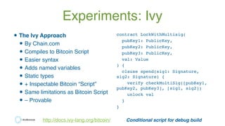 Experiments: Ivy
•The Ivy Approach
•By Chain.com
•Compiles to Bitcoin Script
•Easier syntax
•Adds named variables
•Static ...