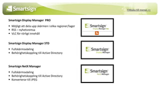 Tillbaka till menyn >>


Smartsign Display Manager PRO
 Möjligt att dela upp skärmen i olika regioner/lager
 RSS – nyhetsremsa
 VLC för rörligt innehåll


Smartsign Display Manager STD
 Fullskärmsväxling
 Behörighetskoppling till Active Directory



Smartsign NetX Manager
 Fullskärmsväxling
 Behörighetskoppling till Active Directory
 Konverterar till JPEG
 