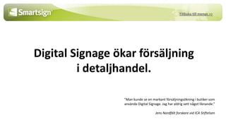 Tillbaka till menyn >>




Digital Signage ökar försäljning
         i detaljhandel.

                  ”Man kunde se en markant försäljningsökning i butiker som
                  använde Digital Signage. Jag har aldrig sett något liknande.”

                                       Jens Nordfält forskare vid ICA Stiftelsen
 