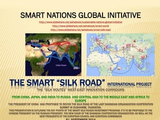THE SMART “SILK ROAD” INTERNATIONAL PROJECT THE “SILK ROUTES” WEST-EAST INNOVATION CORRIDORS FROM CHINA, JAPAN, AND INDIA TO RUSSIA AND CENTRAL ASIA TO THE MIDDLE EAST AND AFRICA TO EUROPE THE PRESIDENT OF CHINA HAS PROPOSED TO REVIVE THE SILK ROAD AT THE LAST SHANGHAI ORGANIZATION COOPERATION SUMMIT IN DUSHAMBE, TAJIKISTAN. THIS PRESENTATION IS OUTLINING THE KEY POINTS OF THE SMART SILK ROADS INVESTMENT PROGRAM. IT’S TO BE PROPOSED TO THE CHINESE PRESIDENT VIA THE RUSSIAN PRESIDENT, THE NEW CHAIR OF THE SHANGHAI COOPERATION ORGANIZATION, AS WELL AS THE NEW PRESIDENTS OF THE EUROPEAN COUNCIL AND EUROPEAN COMMISSION EU, SEPTEMBER 2014 
SMART NATIONS GLOBAL INITIATIVE 
http://www.slideshare.net/ashabook/sustainable-nations-global-initiative 
http://www.slideshare.net/ashabook/smart-world 
http://www.slideshare.net/ashabook/smart-silk-road  