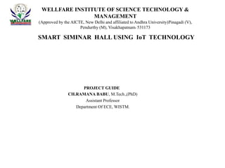 SMART SIMINAR HALL USING IoT TECHNOLOGY
WELLFARE INSTITUTE OF SCIENCE TECHNOLOGY &
MANAGEMENT
(Approved by the AICTE, New Delhi and affiliated to Andhra University)Pinagadi (V),
Pendurthy (M), Visakhapatnam- 531173
PROJECT GUIDE
CH.RAMANA BABU, M.Tech.,(PhD)
Assistant Professor
Department Of ECE, WISTM.
 