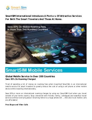 SmartSIM International Introduces A Plethora Of Attractive Services 
For Both The Smart Travelers And Those At Home. 
SmartSIM Mobile Services 
Global Mobile Service In Over 200 Countries 
Save 85% On Roaming Charges! 
Tired of spending a lot of money on roaming fees when traveling? SmartSim is an international 
mobile service for smart travelers to greatly reduce the cost of using a cell phone or other mobile 
device while traveling internationally. 
Save 85% or more on international roaming charges by using our SmartSIM Card when you travel 
outside of your home country. Stay connected with friends, family, colleagues and essential travel 
services without worrying about returning home to a huge phone bill … And also local mobile calls 
are affordable! 
Free Skype and Viber Calls 
 
