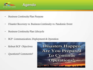 Agenda
• Business Continuity Plan Purpose
• Disaster Recovery vs. Business Continuity vs. Pandemic Event
• Business Continuity Plan Lifecycle
• BCP Communication, Deployment & Operation
• Robust BCP Objectives
• Questions? Comments?
 