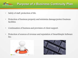 Purpose of a Business Continuity Plan
• Safety of staff, protection of life.
• Protection of business property and minimize damage/protect business
facilities.
• Continuation of business and provision of client support.
• Protection of sources of revenue and reputation of SmartSimple Software
Inc.
 