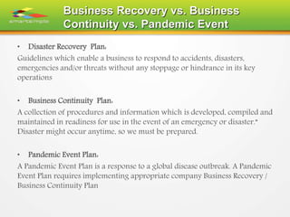 Business Recovery vs. Business
Continuity vs. Pandemic Event
• Disaster Recovery Plan:
Guidelines which enable a business to respond to accidents, disasters,
emergencies and/or threats without any stoppage or hindrance in its key
operations
• Business Continuity Plan:
A collection of procedures and information which is developed, compiled and
maintained in readiness for use in the event of an emergency or disaster.”
Disaster might occur anytime, so we must be prepared.
• Pandemic Event Plan:
A Pandemic Event Plan is a response to a global disease outbreak. A Pandemic
Event Plan requires implementing appropriate company Business Recovery /
Business Continuity Plan
 