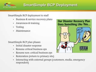 SmartSimple BCP Deployment
SmartSimple BCP deployment to staff
• Business & service recovery plans
• Awareness & training
• Testing
• Maintenance
SmartSimple BCP plan phases
• Initial disaster response
• Resume critical business ops
• Resume non-critical business ops
• Restoration (return to primary site)
• Interacting with external groups (customers, media, emergency
responders)
 