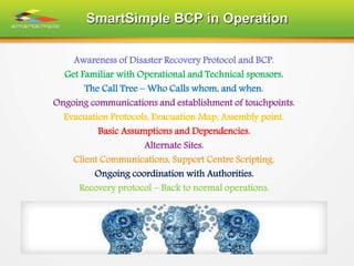 SmartSimple BCP in Operation
Awareness of Disaster Recovery Protocol and BCP.
Get Familiar with Operational and Technical sponsors.
The Call Tree – Who Calls whom, and when.
Ongoing communications and establishment of touchpoints.
Evacuation Protocols, Evacuation Map, Assembly point.
Basic Assumptions and Dependencies.
Alternate Sites.
Client Communications, Support Centre Scripting.
Ongoing coordination with Authorities.
Recovery protocol – Back to normal operations.
 