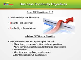 Business Continuity Objectives
Broad BCP Objectives – C I A
 Confidentiality – still important
 Integrity – still important
 Availability – the main focus
A Robust BCP General Objective
Create, document, test, and update a plan that will:
• Allow timely recovery of critical business operations.
• Allow easy implementation and integration of operations.
• Minimize loss.
• Meet legal and regulatory requirements.
•Allow for ongoing BCP maintenance.
 