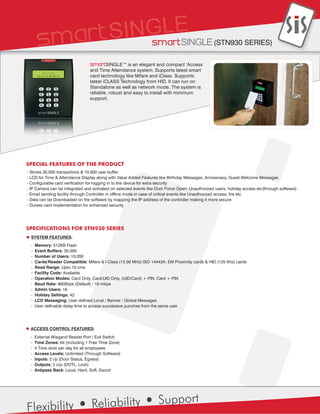 Smart SINGLE (STN930 SERIES)

                                 SmartSINGLE™ is an elegant and compact ‘Access
                                 and Time Attendance system. Supports latest smart
                                 card technology like Mifare and iClass. Supports
                                 latest iCLASS Technology from HID. It can run on
                                 Standalone as well as network mode. The system is
                                 reliable, robust and easy to install with minimum
                                 support.




SPECIAL FEATURES OF THE PRODUCT
- Stores 30,000 transactions & 10,000 user buffer
- LCD for Time & Attendance Display along with Value Added Features like Birthday Messages, Anniversary, Guest Welcome Messages
- Configurable card verification for logging in to the device for extra security
- IP Camera can be integrated and activated on selected events like Door Force Open; Unauthorized users, holiday access etc(through software)
- Email sending facility through Controller in offline mode in case of critical events like Unauthorized access, fire etc
- Data can be Downloaded on the software by mapping the IP address of the controller making it more secure
- Duress card implementation for enhanced security




SPECIFICATIONS FOR STN930 SERIES
  SYSTEM FEATURES:
  -   Memory: 512KB Flash
  -   Event Buffers: 30,000
  -   Number of Users: 10,000
  -   Cards/Reader Compatible: Mifare & I Class (13.56 MHz) ISO 14443A; EM Proximity cards & HID (125 Khz) cards
  -   Read Range: Upto 10 cms
  -   Facility Code: Available
  -   Operation Modes: Card Only, Card/UID Only, (UID/Card) + PIN, Card + PIN
  -   Baud Rate: 9600bps (Default) / 10 mbps
  -   Admin Users: 16
  -   Holiday Settings: 42
  -   LCD Messaging: User defined Local / Banner / Global Messages
  -   User definable delay time to access successive punches from the same user.




 ACCESS CONTROL FEATURES:
  -   External Wiegand Reader Port / Exit Switch
  -   Time Zones: 64 (including 1 Free Time Zone)
  -   4 Time slots per day for all employees
  -   Access Levels: Unlimited (Through Software)
  -   Inputs: 2 i/p (Door Status, Egress)
  -   Outputs: 2 o/p (DOTL, Lock)
  -   Antipass Back: Local, Hard, Soft, Escort




                                  Reliability                       Support
Flexibility
 