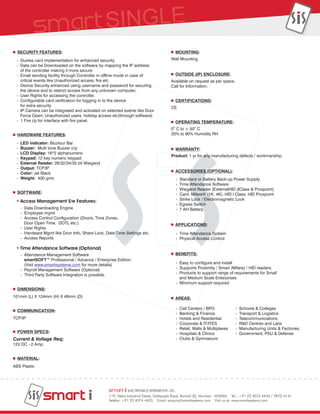 SECURITY FEATURES:                                                                     MOUNTING:
 - Duress card implementation for enhanced security                                    Wall Mounting
 - Data can be Downloaded on the software by mapping the IP address
   of the controller making it more secure
 - Email sending facility through Controller in offline mode in case of                  OUTSIDE (IP) ENCLOSURE:
   critical events like Unauthorized access, fire etc                                  Available on request as per specs.
 - Device Security enhanced using username and password for securing                   Call for Information.
   the device and to restrict access from any unknown computer.
 - User Rights for accessing the controller.
 - Configurable card verification for logging in to the device                           CERTIFICATIONS:
   for extra security                                                                  CE
 - IP Camera can be integrated and activated on selected events like Door
   Force Open; Unauthorized users, holiday access etc(through software)
 - 1 Fire i/p for interface with fire panel.                                             OPERATING TEMPERATURE:
                                                                                       0O C to + 50O C
  HARDWARE FEATURES:                                                                   20% to 90% Humidity RH

 -   LED Indicator: Bicolour Bar
 -   Buzzer: Multi tone Buzzer o/p                                                       WARRANTY:
 -   LCD Display: 16*2 alphanumeric
                                                                                       Product: 1 yr for any manufacturing defects / workmanship.
 -   Keypad: 12 key numeric keypad
 -   External Reader: 26/32/34/35 bit Wiegand
 -   Output: TCP/IP
 -   Color: Jet Black                                                                    ACCESSORIES (OPTIONAL):
 -   Weight: 400 gms                                                                     -   Standard or Battery Back-up Power Supply
                                                                                         -   Time Attendance Software
                                                                                         -   Wiegand Reader (ExternalHID (IClass & Proxpoint)
  SOFTWARE:                                                                              -   Card: Mifare® (1K, 4K); HID I Class; HID Proxpoint
     Access Management S/w Features:                                                     -   Strike Lock / Electromagnetic Lock
                                                                                         -   Egress Switch
     - Data Downloading Engine                                                           -   7 AH Battery
     - Employee mgmt
     - Access Control Configuration (Doors, Time Zones,
       Door Open Time, DOTL etc.)                                                        APPLICATIONS:
     - User Rights
     - Hardware Mgmt like Door Info, Share Lock, Date/Time Settings etc.                 - Time Attendance System
     - Access Reports                                                                    - Physical Access Control

     Time Attendance Software (Optional)
     - Attendance Management Software                                                    BENEFITS:
       smartSOFT™ Professional / Advance / Enterprise Edition.
       (Visit www.smartisystems.com for more details)                                    - Easy to configure and install
     - Payroll Management Software (Optional)                                            - Supports Proximity / Smart (Mifare) / HID readers.
     - Third Party Software Integration is possible.                                     - Products to support range of requirements for Small
                                                                                           and Medium Scale Enterprises
                                                                                         - Minimum support required
  DIMENSIONS:
101mm (L) X 124mm (H) X 48mm (D)                                                         AREAS:

                                                                                         -   Call Centers / BPO              -   Schools & Colleges
  COMMUNICATION:
                                                                                         -   Banking & Finance               -   Transport & Logistics
TCP/IP                                                                                   -   Hotels and Residential          -   Telecommunications
                                                                                         -   Corporate & IT/ITES             -   R&D Centres and Labs
                                                                                         -   Retail, Malls & Multiplexes     -   Manufacturing Units & Factories,
  POWER SPECS:                                                                           -   Hospitals & Clinics             -   Government; PSU & Defense
Current & Voltage Req;                                                                   -   Clubs & Gymnasium
12V DC - 2 Amp


  MATERIAL:
ABS Plastic




                                                          -
                                                  119, Neha Industrial Estate, Dattapada Road, Borivali (E), Mumbai - 400066 Tel.: +91 22 4074 4444 / 2870 4141
                                                  Telefax: +91 22 4074 4455 Email: enquiry@smartisystems.com Visit us at: www.smartisystems.com
 