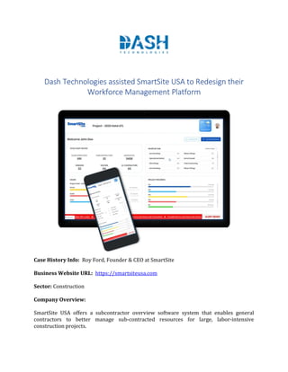 Dash Technologies assisted SmartSite USA to Redesign their
Workforce Management Platform
Case History Info: Roy Ford, Founder & CEO at SmartSite
Business Website URL: https://smartsiteusa.com
Sector: Construction
Company Overview:
SmartSite USA offers a subcontractor overview software system that enables general
contractors to better manage sub-contracted resources for large, labor-intensive
construction projects.
 