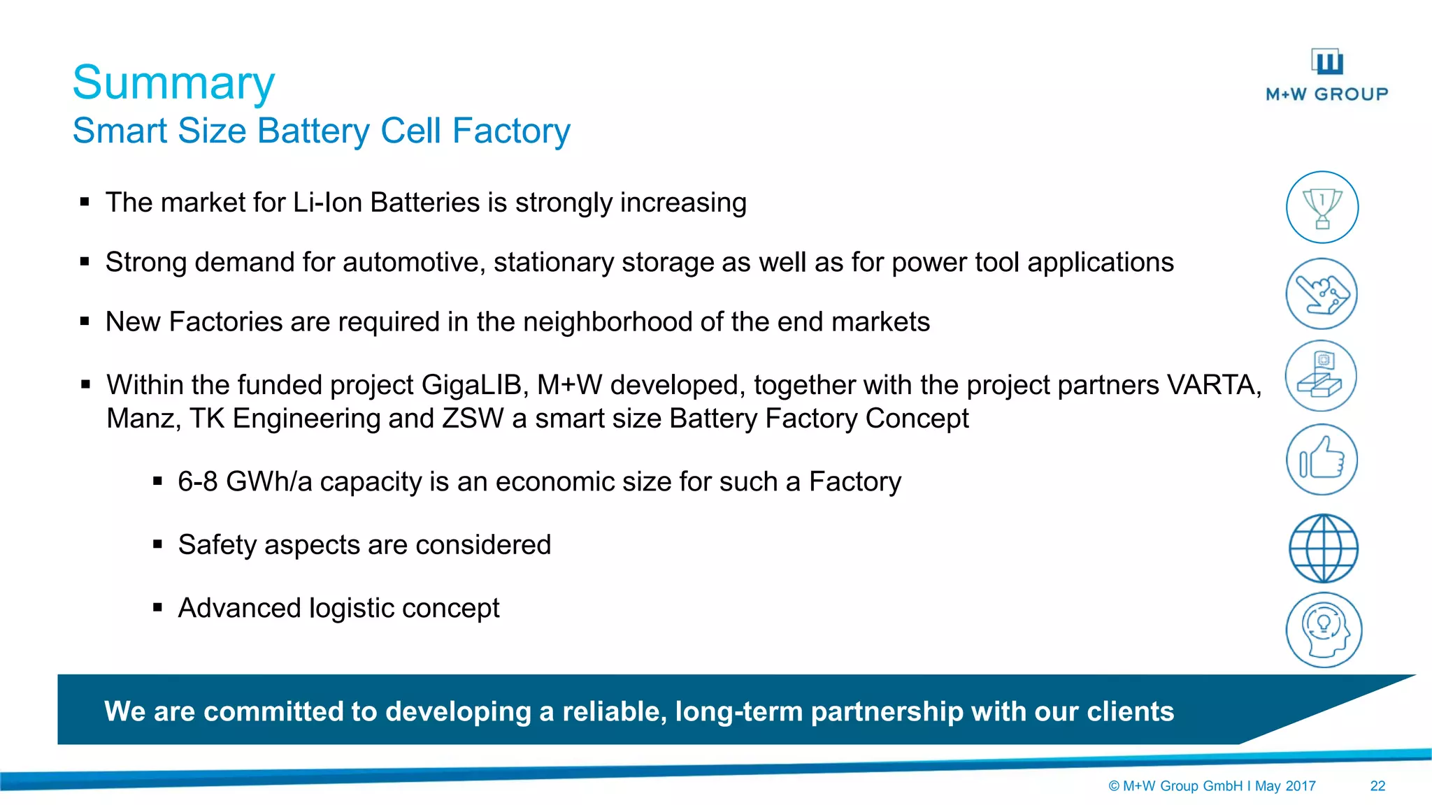 © M+W Group GmbH I May 2017 22
 The market for Li-Ion Batteries is strongly increasing
 Strong demand for automotive, stationary storage as well as for power tool applications
 New Factories are required in the neighborhood of the end markets
 Within the funded project GigaLIB, M+W developed, together with the project partners VARTA,
Manz, TK Engineering and ZSW a smart size Battery Factory Concept
 6-8 GWh/a capacity is an economic size for such a Factory
 Safety aspects are considered
 Advanced logistic concept
Summary
Smart Size Battery Cell Factory
We are committed to developing a reliable, long-term partnership with our clients
 